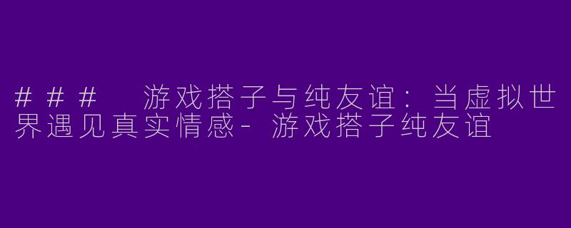 ### 游戏搭子与纯友谊：当虚拟世界遇见真实情感-游戏搭子纯友谊