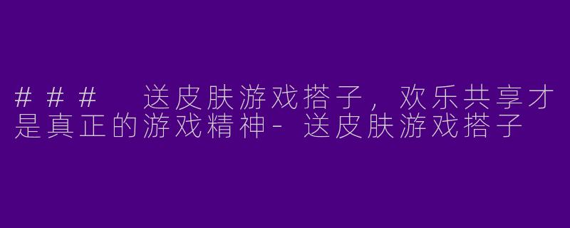### 送皮肤游戏搭子，欢乐共享才是真正的游戏精神-送皮肤游戏搭子