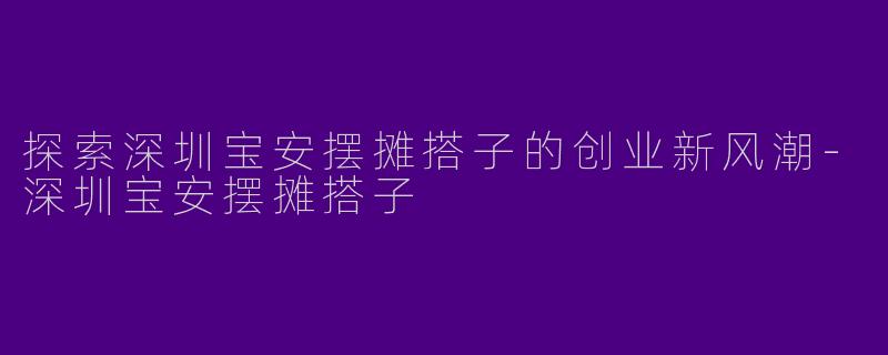 探索深圳宝安摆摊搭子的创业新风潮-深圳宝安摆摊搭子