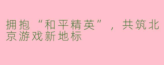 拥抱“和平精英”，共筑北京游戏新地标