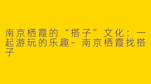 南京栖霞的“搭子”文化：一起游玩的乐趣-南京栖霞找搭子