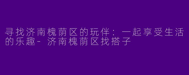 寻找济南槐荫区的玩伴：一起享受生活的乐趣-济南槐荫区找搭子