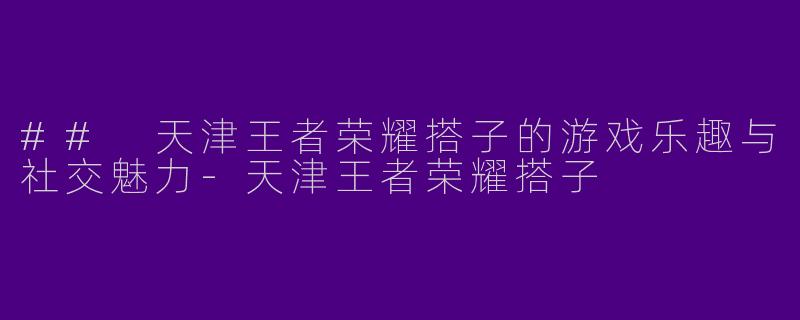 ## 天津王者荣耀搭子的游戏乐趣与社交魅力