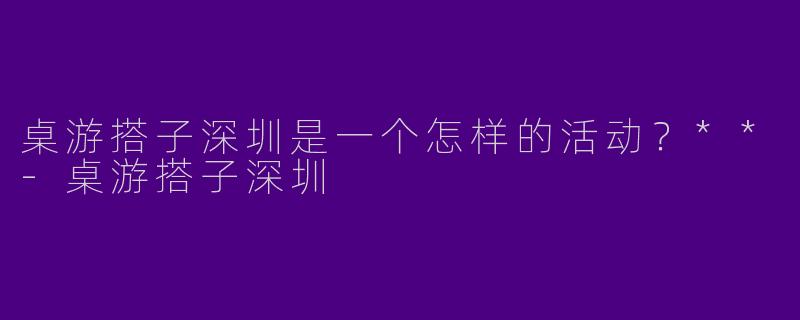 桌游搭子深圳是一个怎样的活动?**