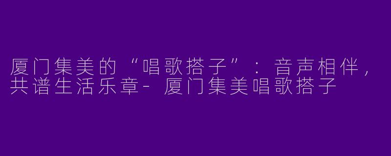 厦门集美的“唱歌搭子”：音声相伴，共谱生活乐章
