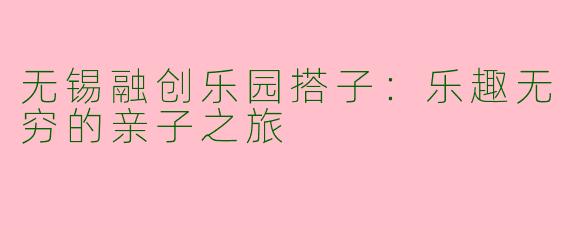 无锡融创乐园搭子：乐趣无穷的亲子之旅
