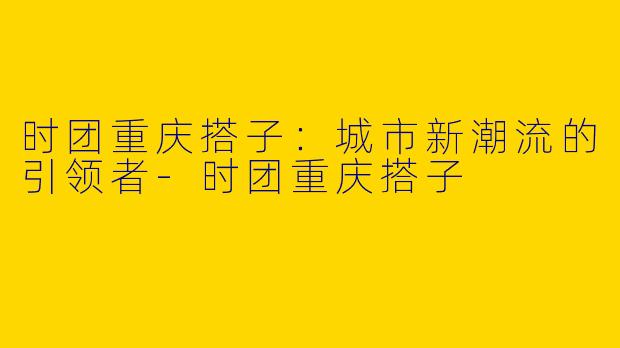时团重庆搭子：城市新潮流的引领者