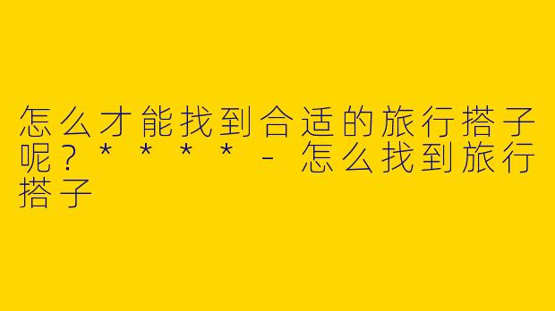 怎么才能找到合适的旅行搭子呢？****