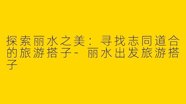 探索丽水之美：寻找志同道合的旅游搭子-丽水出发旅游搭子