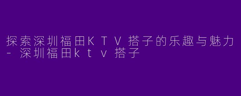 探索深圳福田KTV搭子的乐趣与魅力-深圳福田ktv搭子