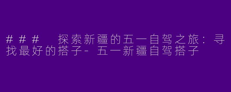### 探索新疆的五一自驾之旅：寻找最好的搭子-五一新疆自驾搭子