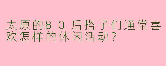 太原的80后搭子们通常喜欢怎样的休闲活动？