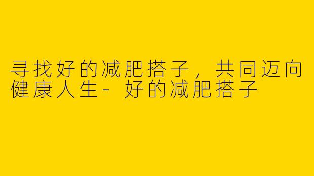 寻找好的减肥搭子，共同迈向健康人生-好的减肥搭子