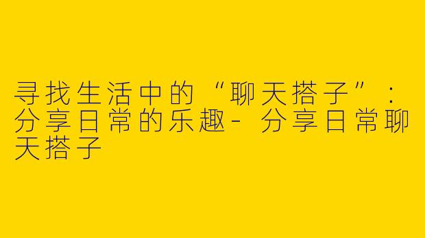 寻找生活中的“聊天搭子”：分享日常的乐趣