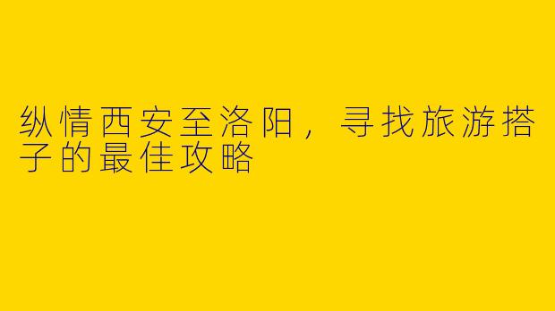 纵情西安至洛阳，寻找旅游搭子的最佳攻略