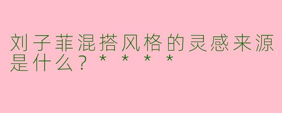 刘子菲混搭风格的灵感来源是什么？****