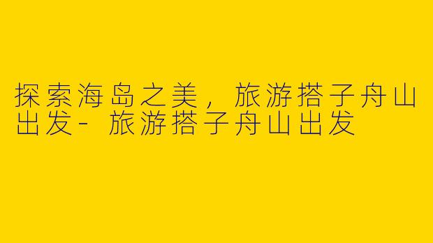 探索海岛之美，旅游搭子舟山出发-旅游搭子舟山出发