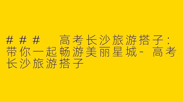 ### 高考长沙旅游搭子：带你一起畅游美丽星城