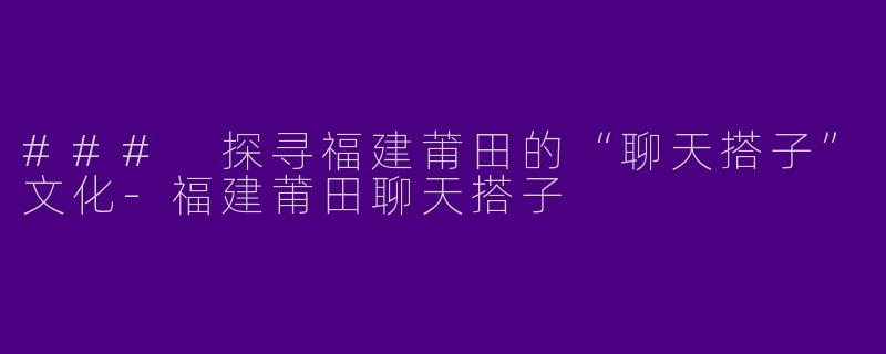 ### 探寻福建莆田的“聊天搭子”文化-福建莆田聊天搭子