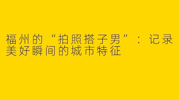 福州的“拍照搭子男”：记录美好瞬间的城市特征