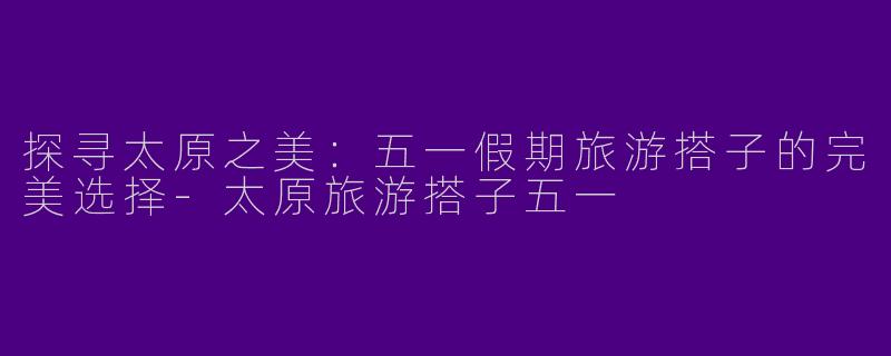 探寻太原之美：五一假期旅游搭子的完美选择-太原旅游搭子五一