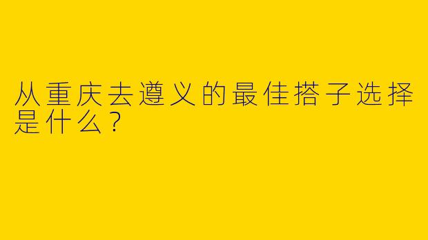 从重庆去遵义的最佳搭子选择是什么?