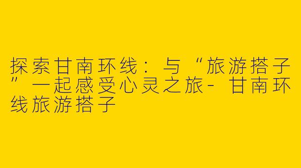 探索甘南环线：与“旅游搭子”一起感受心灵之旅-甘南环线旅游搭子