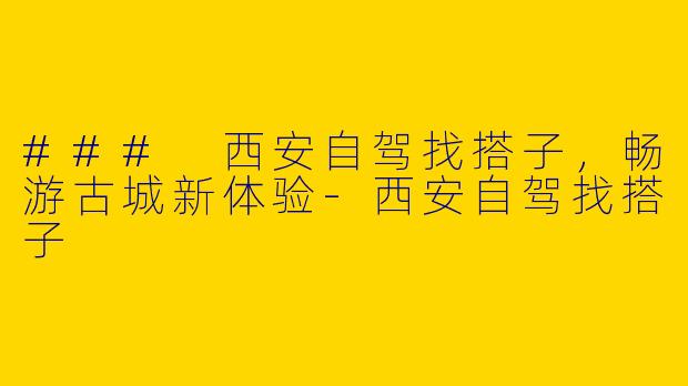 ### 西安自驾找搭子，畅游古城新体验-西安自驾找搭子