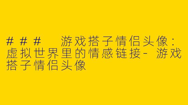### 游戏搭子情侣头像：虚拟世界里的情感链接-游戏搭子情侣头像