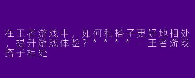 在王者游戏中,如何和搭子更好地相处,提升游戏体验?****