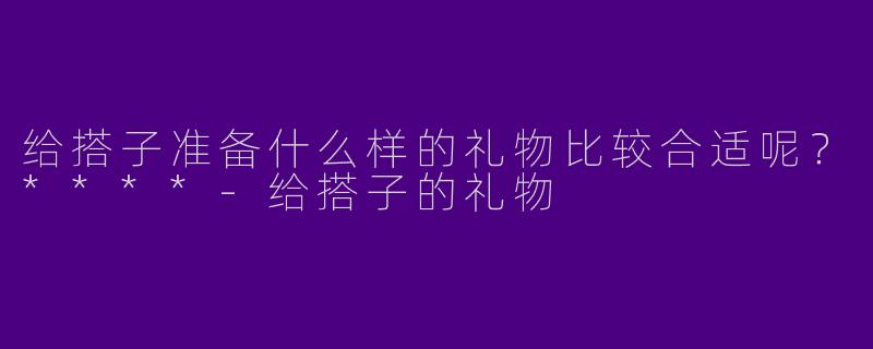 给搭子准备什么样的礼物比较合适呢?****