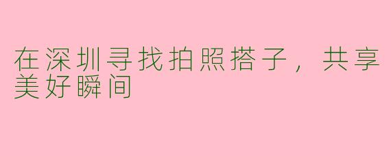 在深圳寻找拍照搭子，共享美好瞬间