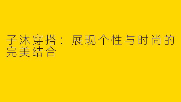 子沐穿搭:展现个性与时尚的完美结合
