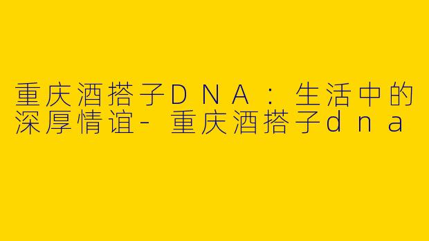 重庆酒搭子DNA：生活中的深厚情谊-重庆酒搭子dna