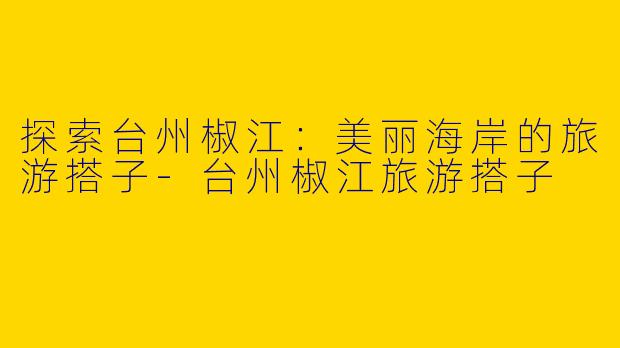 探索台州椒江：美丽海岸的旅游搭子-台州椒江旅游搭子