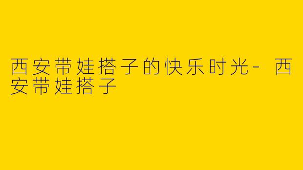 西安带娃搭子的快乐时光-西安带娃搭子