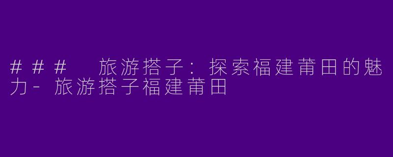 ### 旅游搭子：探索福建莆田的魅力-旅游搭子福建莆田