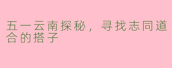 五一云南探秘，寻找志同道合的搭子
