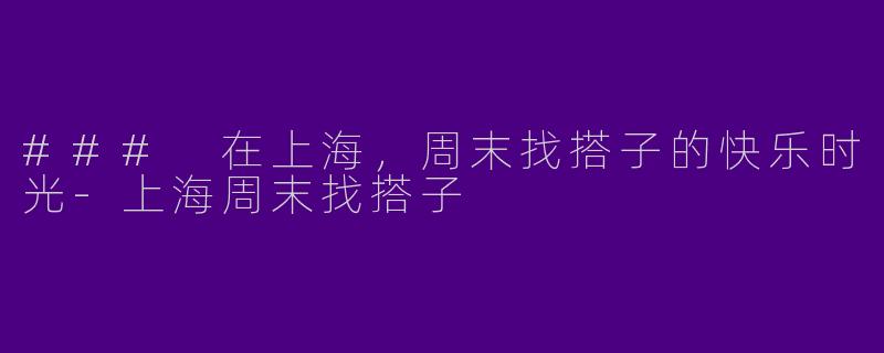 ### 在上海，周末找搭子的快乐时光-上海周末找搭子