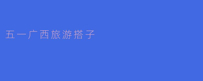### 探寻五一假期的广西之美,寻找旅游搭子同行