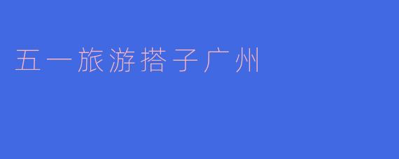 五一旅游搭子广州：探寻这座城市的美丽与文化