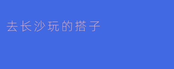 ### 探寻长沙的美好时光:寻找我的旅行搭子
