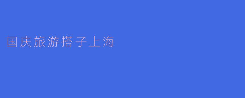 国庆旅游搭子：畅游上海，感受城市魅力