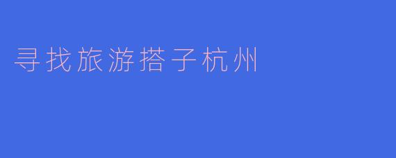 ### 寻找旅游搭子，畅游美丽杭州