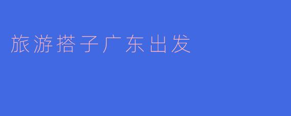 探寻广东的旅游搭子：一起开启美好旅程