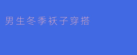 男生冬季袄子穿搭指南：保暖与时尚兼得