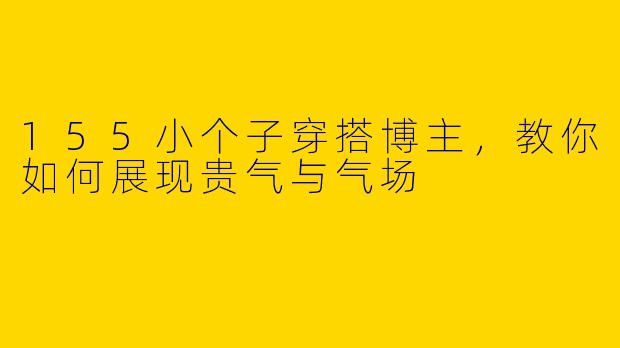 155小个子穿搭博主，教你如何展现贵气与气场