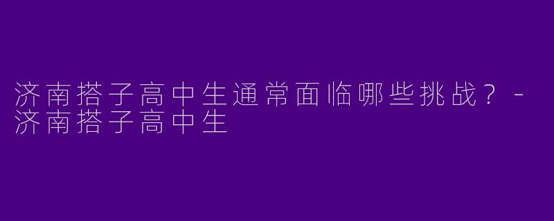 济南搭子高中生通常面临哪些挑战？-济南搭子高中生