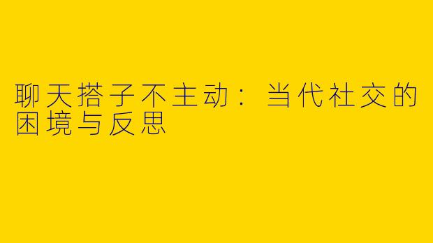 聊天搭子不主动：当代社交的困境与反思