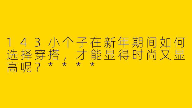 143小个子在新年期间如何选择穿搭，才能显得时尚又显高呢？****